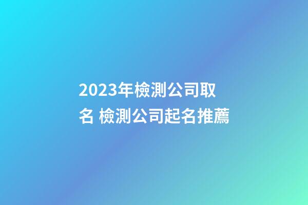 2023年檢測公司取名 檢測公司起名推薦-第1張-公司起名-玄機派